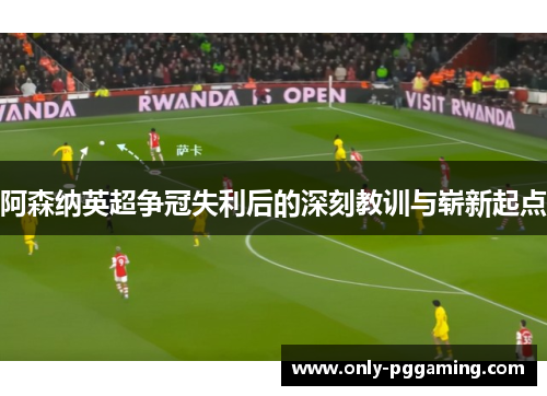 阿森纳英超争冠失利后的深刻教训与崭新起点