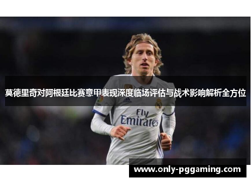 莫德里奇对阿根廷比赛意甲表现深度临场评估与战术影响解析全方位